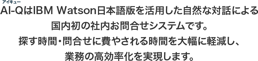 AI-Q（アイキュー）はIBM Watson日本語版を活用した自然な話による国内初の社内お問合せシステムです。探す時間・問合せに費やされる時間を大幅に軽減し、業務の高効率化を実現します。
